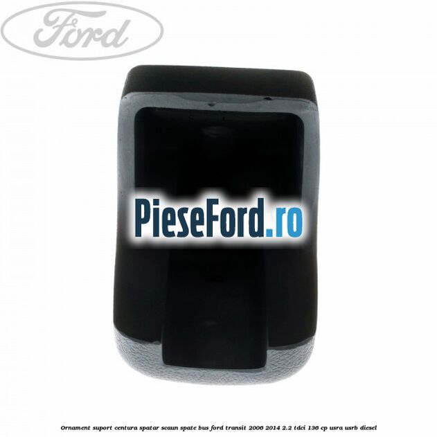 Ornament suport centura spatar scaun spate BUS Ford Transit 2006-2014 2.2 TDCi 136 cp Ornament suport centura spatar scaun spate BUS Ford Transit 2006-2014 2.2 TDCi 136 cp USRA, USRB diesel