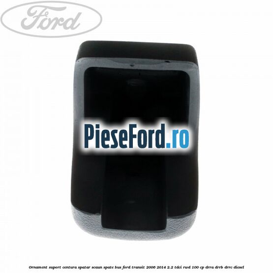 Ornament suport centura spatar scaun spate BUS Ford Transit 2006-2014 2.2 TDCi RWD 100 cp DRRA, DRRB, DRRC diesel