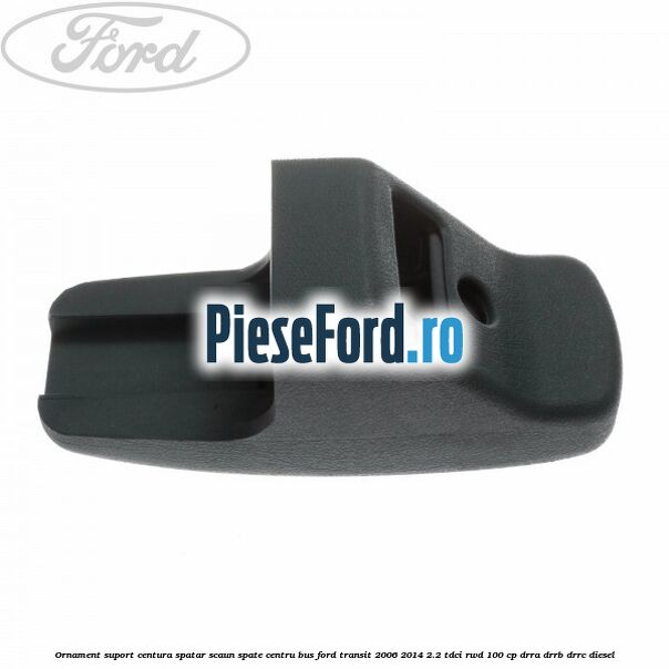 Ornament suport centura spatar scaun spate centru BUS Ford Transit 2006-2014 2.2 TDCi RWD 100 cp Ornament suport centura spatar scaun spate centru BUS Ford Transit 2006-2014 2.2 TDCi RWD 100 cp DRRA, DRRB, DRRC diesel