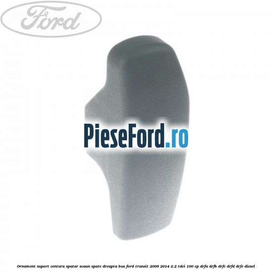 Ornament suport centura spatar scaun spate dreapta BUS Ford Transit 2006-2014 2.2 TDCi 100 cp DRFA, DRFB, DRFC, DRFD, DRFE diesel