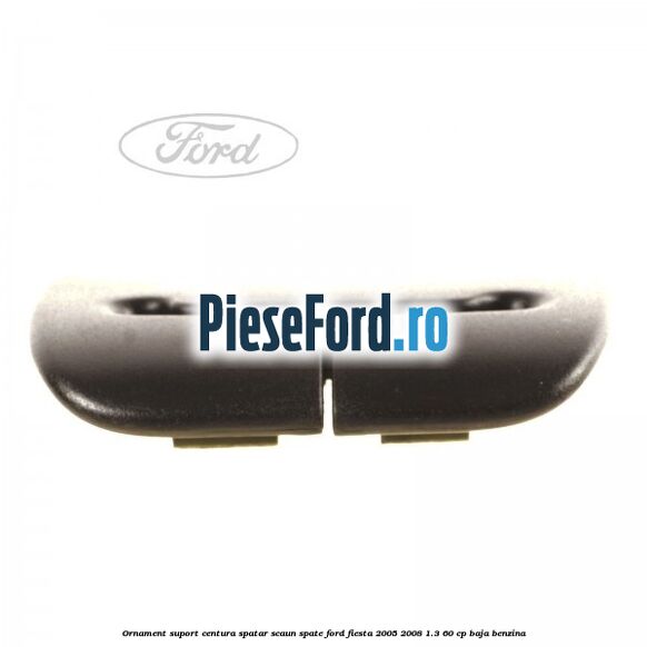 Ornament suport centura spatar scaun spate Ford Fiesta 2005-2008 1.3 60 cp BAJA benzina