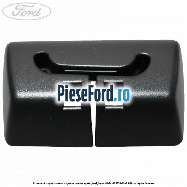 Ornament suport centura spatar scaun spate Ford Focus 2004-2007 2.5 ST 225 cp Ornament suport centura spatar scaun spate Ford Focus 2004-2007 2.5 ST 225 cp HYDA benzina