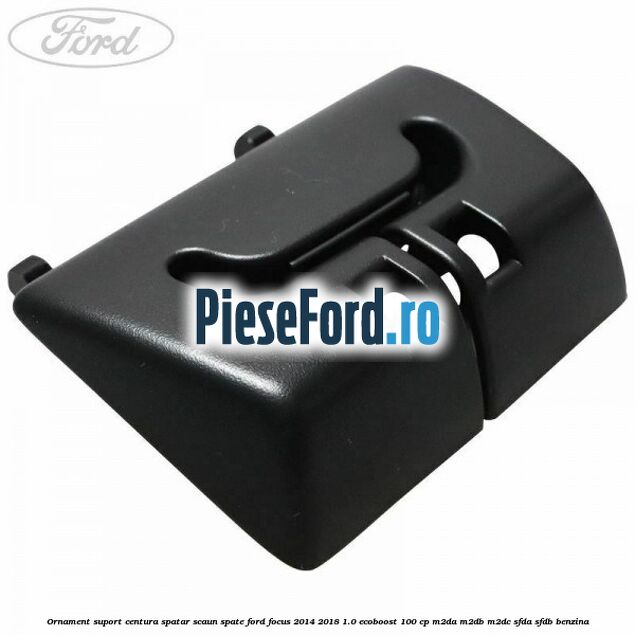 Ornament suport centura spatar scaun spate Ford Focus 2014-2018 1.0 EcoBoost 100 cp M2DA, M2DB, M2DC, SFDA, SFDB benzina
