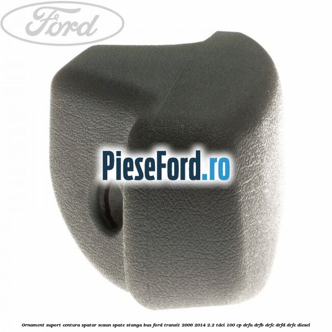 Ornament suport centura spatar scaun spate stanga BUS Ford Transit 2006-2014 2.2 TDCi 100 cp Ornament suport centura spatar scaun spate stanga BUS Ford Transit 2006-2014 2.2 TDCi 100 cp DRFA, DRFB, DRFC, DRFD, DRFE diesel
