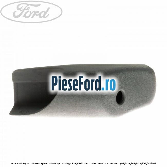 Ornament suport centura spatar scaun spate stanga BUS Ford Transit 2006-2014 2.2 TDCi 100 cp Ornament suport centura spatar scaun spate stanga BUS Ford Transit 2006-2014 2.2 TDCi 100 cp DRFA, DRFB, DRFC, DRFD, DRFE diesel