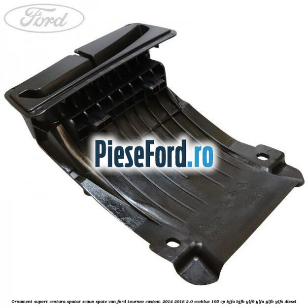 Ornament suport centura spatar scaun spate VAN Ford Tourneo Custom 2014-2018 2.0 EcoBlue 105 cp BJFA, BJFB, YLF6, YLFA, YLFB, YLFS diesel