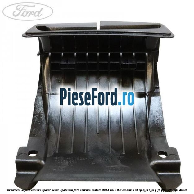 Ornament suport centura spatar scaun spate VAN Ford Tourneo Custom 2014-2018 2.0 EcoBlue 105 cp BJFA, BJFB, YLF6, YLFA, YLFB, YLFS diesel