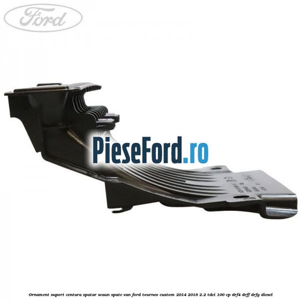 Ornament suport centura spatar scaun spate VAN Ford Tourneo Custom 2014-2018 2.2 TDCi 100 cp Ornament suport centura spatar scaun spate VAN Ford Tourneo Custom 2014-2018 2.2 TDCi 100 cp DRF4, DRFF, DRFG diesel