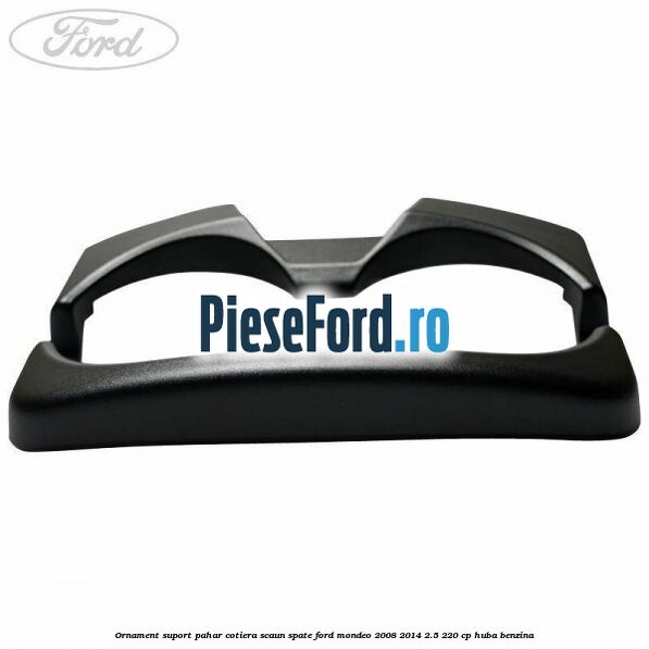 Ornament suport pahar cotiera scaun spate Ford Mondeo 2008-2014 2.5 220 cp HUBA benzina