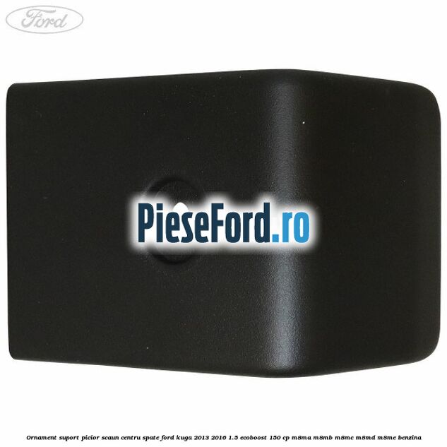 Ornament suport picior scaun centru spate Ford Kuga 2013-2016 1.5 EcoBoost 150 cp M8MA, M8MB, M8MC, M8MD, M8ME benzina