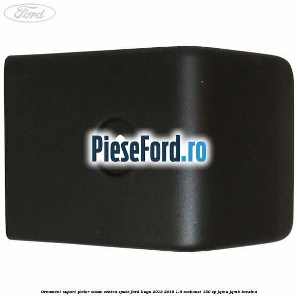 Ornament suport picior scaun centru spate Ford Kuga 2013-2016 1.6 EcoBoost 150 cp JQMA, JQMB benzina