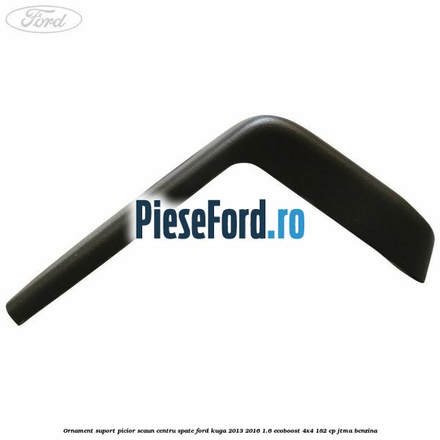 Ornament suport picior scaun centru spate Ford Kuga 2013-2016 1.6 EcoBoost 4x4 182 cp Ornament suport picior scaun centru spate Ford Kuga 2013-2016 1.6 EcoBoost 4x4 182 cp JTMA benzina