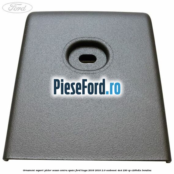 Ornament suport picior scaun centru spate Ford Kuga 2016-2018 2.0 EcoBoost 4x4 230 cp C20HDTX benzina