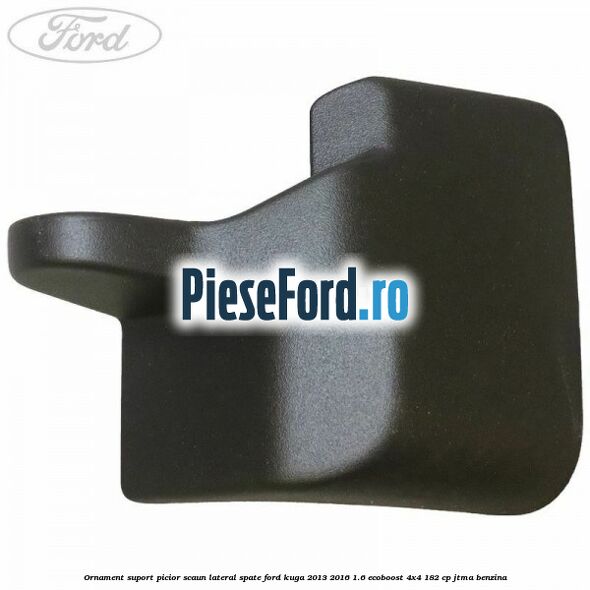 Ornament suport picior scaun lateral spate Ford Kuga 2013-2016 1.6 EcoBoost 4x4 182 cp Ornament suport picior scaun lateral spate Ford Kuga 2013-2016 1.6 EcoBoost 4x4 182 cp JTMA benzina