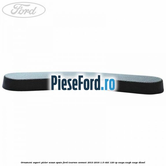 Ornament suport picior scaun spate Ford Tourneo Connect 2013-2018 1.5 TDCi 120 cp Ornament suport picior scaun spate Ford Tourneo Connect 2013-2018 1.5 TDCi 120 cp XWGA, XWGB, XWGC diesel