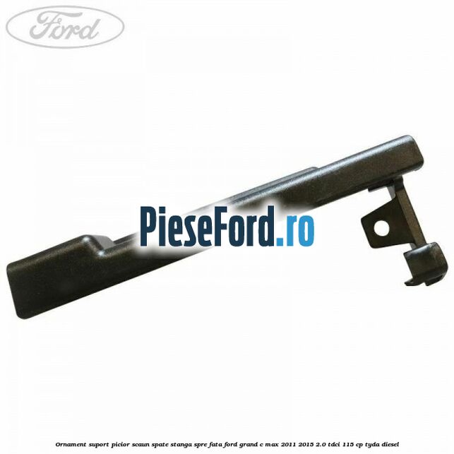 Ornament suport picior scaun spate stanga spre fata Ford Grand C-Max 2011-2015 2.0 TDCi 115 cp TYDA diesel