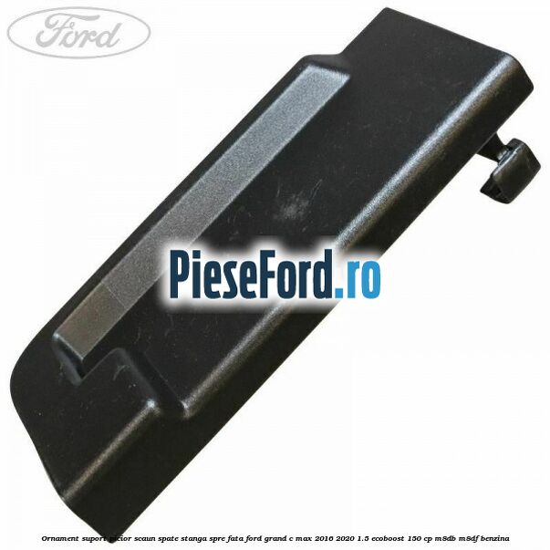 Ornament suport picior scaun spate stanga spre fata Ford Grand C-Max 2016-2020 1.5 EcoBoost 150 cp M8DB, M8DF benzina