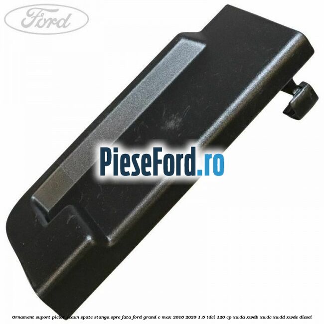 Ornament suport picior scaun spate stanga spre fata Ford Grand C-Max 2016-2020 1.5 TDCi 120 cp XWDA, XWDB, XWDC, XWDD, XWDE diesel