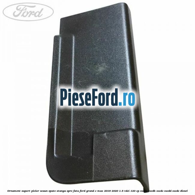 Ornament suport picior scaun spate stanga spre fata Ford Grand C-Max 2016-2020 1.5 TDCi 120 cp XWDA, XWDB, XWDC, XWDD, XWDE diesel
