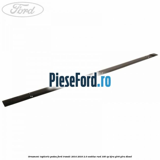 Ornament tapiterie podea Ford Transit 2014-2018 2.0 EcoBlue RWD 105 cp Ornament tapiterie podea Ford Transit 2014-2018 2.0 EcoBlue RWD 105 cp BJRA, YLR6, YLRA diesel
