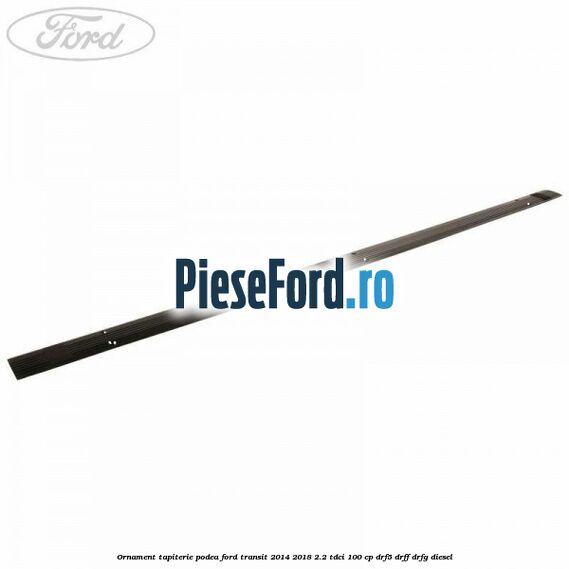 Ornament tapiterie podea Ford Transit 2014-2018 2.2 TDCi 100 cp DRF5, DRFF, DRFG diesel