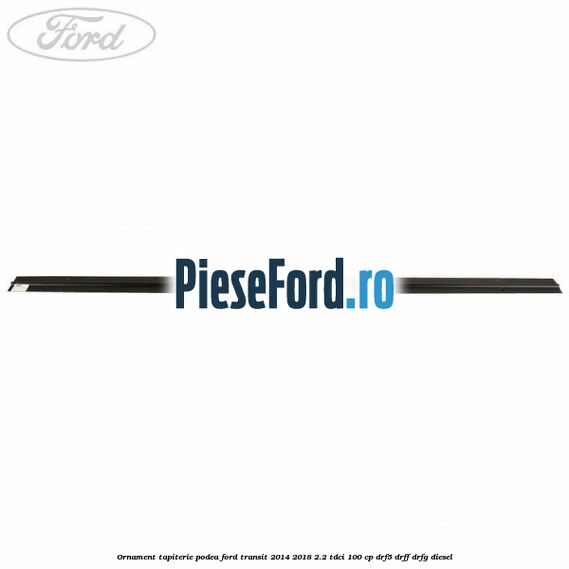 Ornament tapiterie podea Ford Transit 2014-2018 2.2 TDCi 100 cp DRF5, DRFF, DRFG diesel