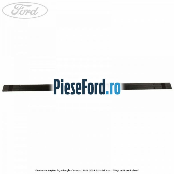 Ornament tapiterie podea Ford Transit 2014-2018 2.2 TDCi 4x4 155 cp CV24, CVR5 diesel