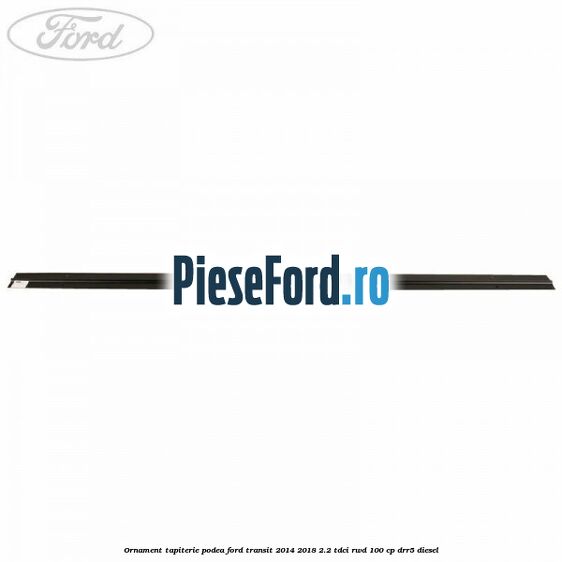 Ornament tapiterie podea Ford Transit 2014-2018 2.2 TDCi RWD 100 cp Ornament tapiterie podea Ford Transit 2014-2018 2.2 TDCi RWD 100 cp DRR5 diesel