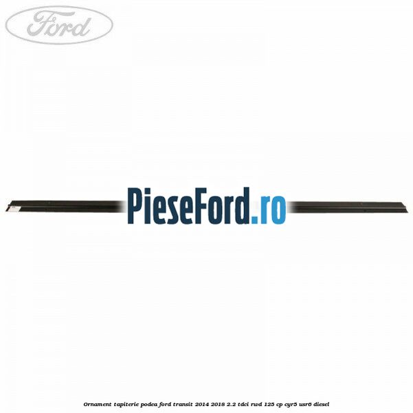 Ornament tapiterie podea Ford Transit 2014-2018 2.2 TDCi RWD 125 cp Ornament tapiterie podea Ford Transit 2014-2018 2.2 TDCi RWD 125 cp CYR5, USR6 diesel