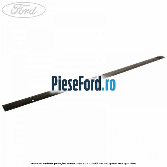 Ornament tapiterie podea Ford Transit 2014-2018 2.2 TDCi RWD 155 cp CV24, CVR5, UYR6 diesel