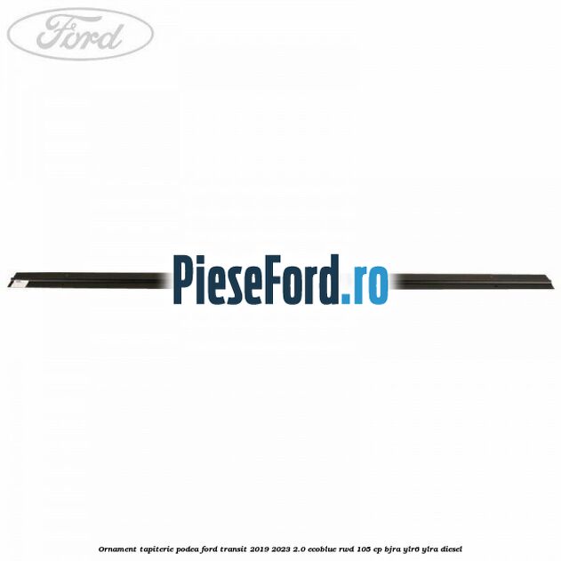Ornament tapiterie podea Ford Transit 2019-2023 2.0 EcoBlue RWD 105 cp Ornament tapiterie podea Ford Transit 2019-2023 2.0 EcoBlue RWD 105 cp BJRA, YLR6, YLRA diesel