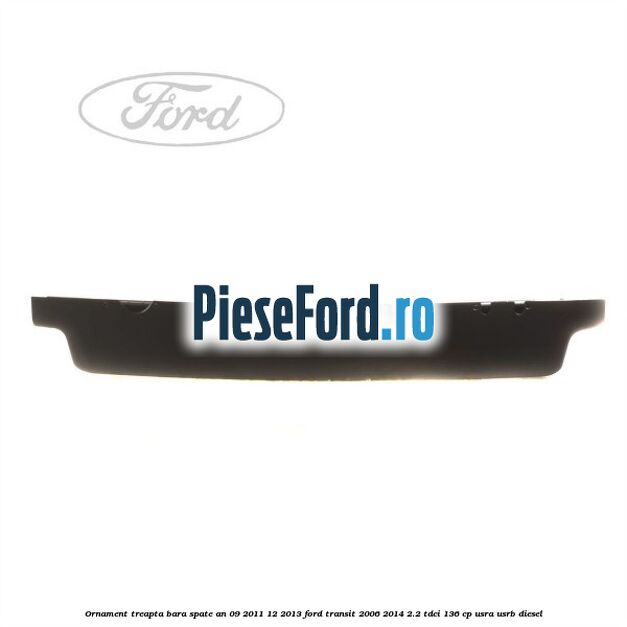 Ornament treapta bara spate an 09/2011-12/2013 Ford Transit 2006-2014 2.2 TDCi 136 cp Ornament treapta bara spate an 09/2011-12/2013 Ford Transit 2006-2014 2.2 TDCi 136 cp USRA, USRB diesel