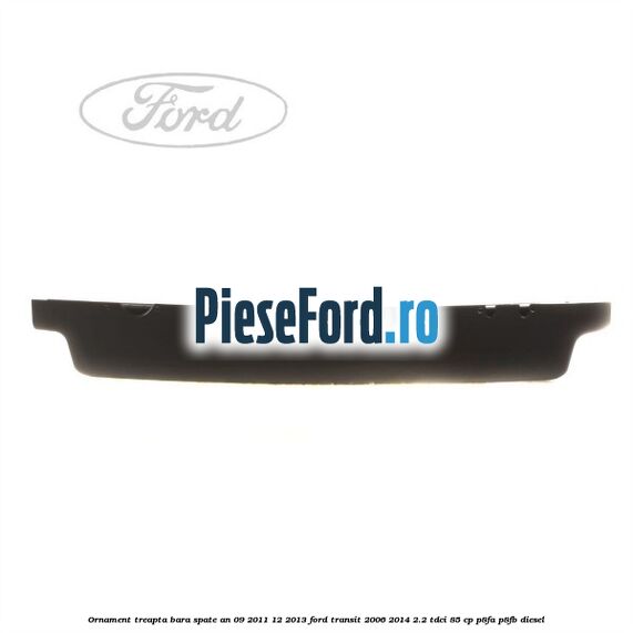 Ornament treapta bara spate an 09/2011-12/2013 Ford Transit 2006-2014 2.2 TDCi 85 cp P8FA, P8FB diesel