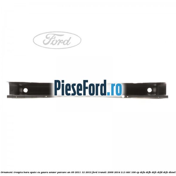 Ornament treapta bara spate cu gaura senzor parcare an 09/2011-12/2013 Ford Transit 2006-2014 2.2 TDCi 100 cp DRFA, DRFB, DRFC, DRFD, DRFE diesel