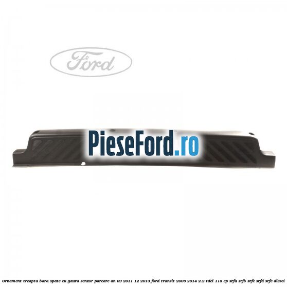 Ornament treapta bara spate cu gaura senzor parcare an 09/2011-12/2013 Ford Transit 2006-2014 2.2 TDCi 115 cp SRFA, SRFB, SRFC, SRFD, SRFE diesel
