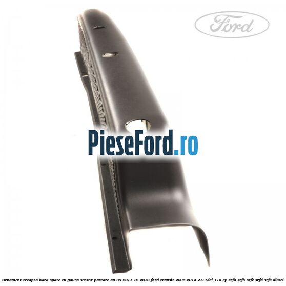 Ornament treapta bara spate cu gaura senzor parcare an 09/2011-12/2013 Ford Transit 2006-2014 2.2 TDCi 115 cp SRFA, SRFB, SRFC, SRFD, SRFE diesel