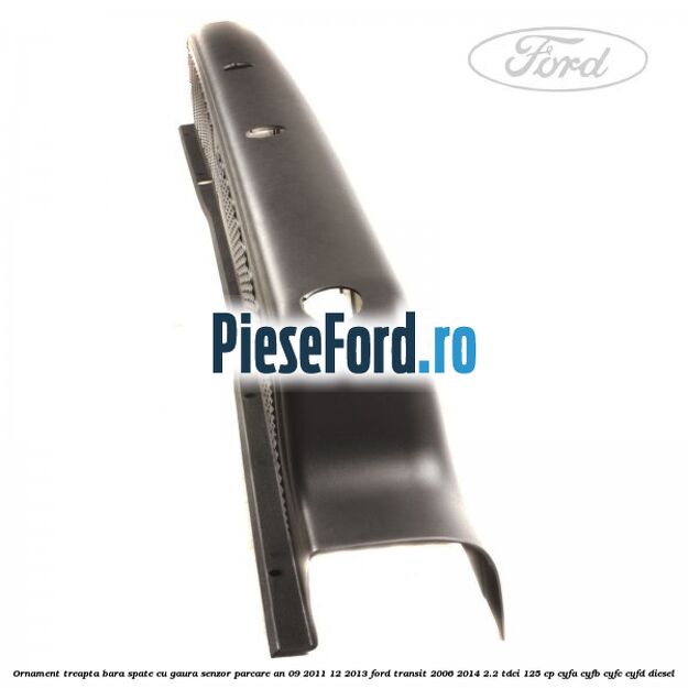 Ornament treapta bara spate cu gaura senzor parcare an 09/2011-12/2013 Ford Transit 2006-2014 2.2 TDCi 125 cp CYFA, CYFB, CYFC, CYFD diesel