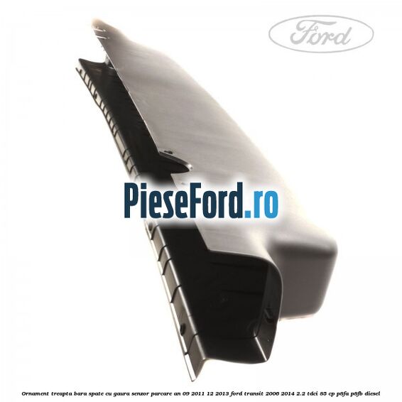Ornament treapta bara spate cu gaura senzor parcare an 09/2011-12/2013 Ford Transit 2006-2014 2.2 TDCi 85 cp P8FA, P8FB diesel
