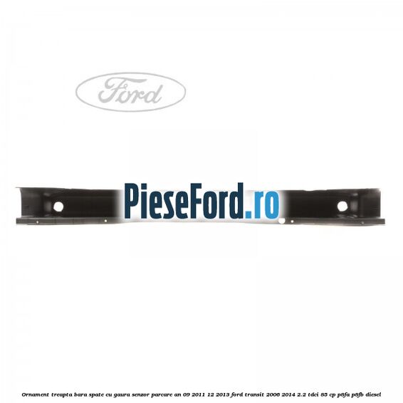 Ornament treapta bara spate cu gaura senzor parcare an 09/2011-12/2013 Ford Transit 2006-2014 2.2 TDCi 85 cp P8FA, P8FB diesel