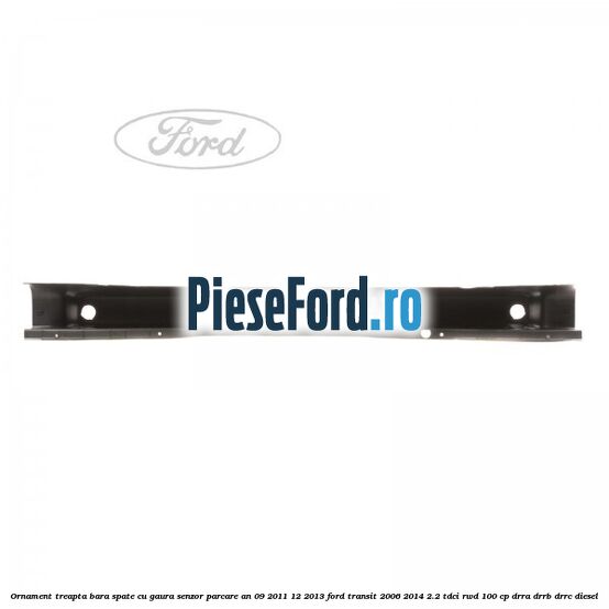 Ornament treapta bara spate cu gaura senzor parcare an 09/2011-12/2013 Ford Transit 2006-2014 2.2 TDCi RWD 100 cp DRRA, DRRB, DRRC diesel