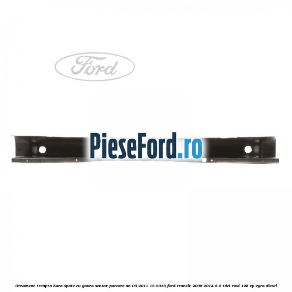Ornament treapta bara spate cu gaura senzor parcare an 09/2011-12/2013 Ford Transit 2006-2014 2.2 TDCi RWD 125 cp CYRA diesel