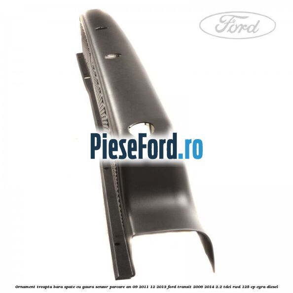 Ornament treapta bara spate cu gaura senzor parcare an 09/2011-12/2013 Ford Transit 2006-2014 2.2 TDCi RWD 125 cp CYRA diesel