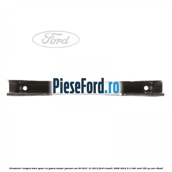 Ornament treapta bara spate cu gaura senzor parcare an 09/2011-12/2013 Ford Transit 2006-2014 2.2 TDCi RWD 155 cp CVRC diesel