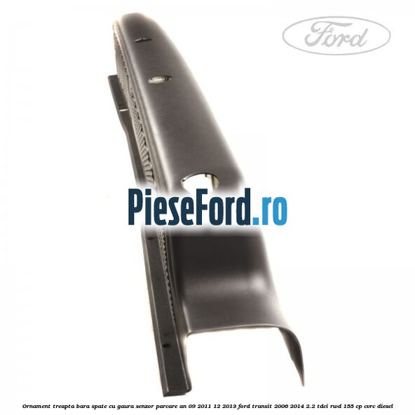 Ornament treapta bara spate cu gaura senzor parcare an 09/2011-12/2013 Ford Transit 2006-2014 2.2 TDCi RWD 155 cp CVRC diesel