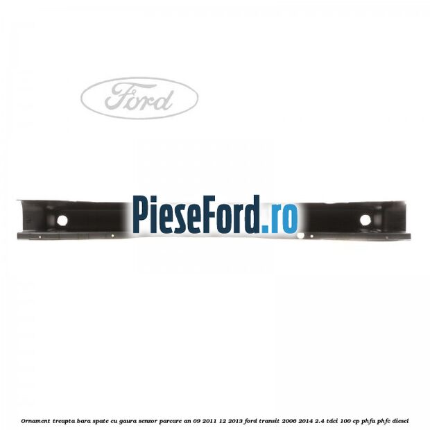 Ornament treapta bara spate cu gaura senzor parcare an 09/2011-12/2013 Ford Transit 2006-2014 2.4 TDCi 100 cp PHFA, PHFC diesel