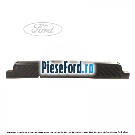 Ornament treapta bara spate cu gaura senzor parcare an 09/2011-12/2013 Ford Transit 2006-2014 2.4 TDCi 4x4 140 cp Ornament treapta bara spate cu gaura senzor parcare an 09/2011-12/2013 Ford Transit 2006-2014 2.4 TDCi 4x4 140 cp H9FB diesel