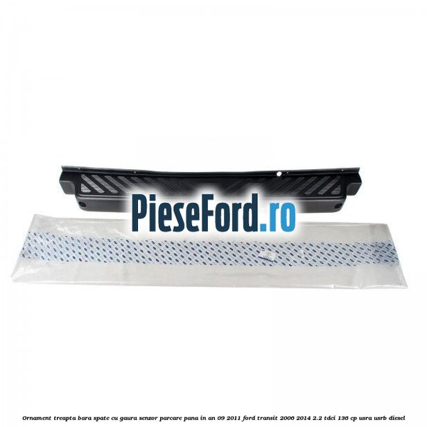 Ornament treapta bara spate cu gaura senzor parcare pana in an 09/2011 Ford Transit 2006-2014 2.2 TDCi 136 cp USRA, USRB diesel