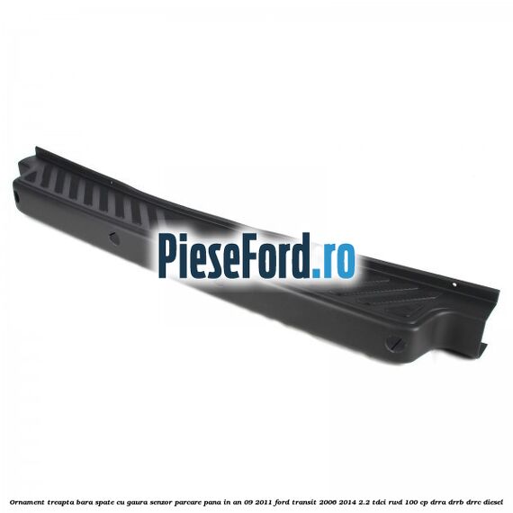 Ornament treapta bara spate cu gaura senzor parcare pana in an 09/2011 Ford Transit 2006-2014 2.2 TDCi RWD 100 cp DRRA, DRRB, DRRC diesel