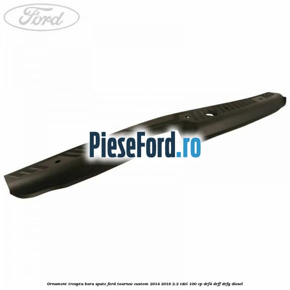 Ornament treapta bara spate Ford Tourneo Custom 2014-2018 2.2 TDCi 100 cp DRF4, DRFF, DRFG diesel