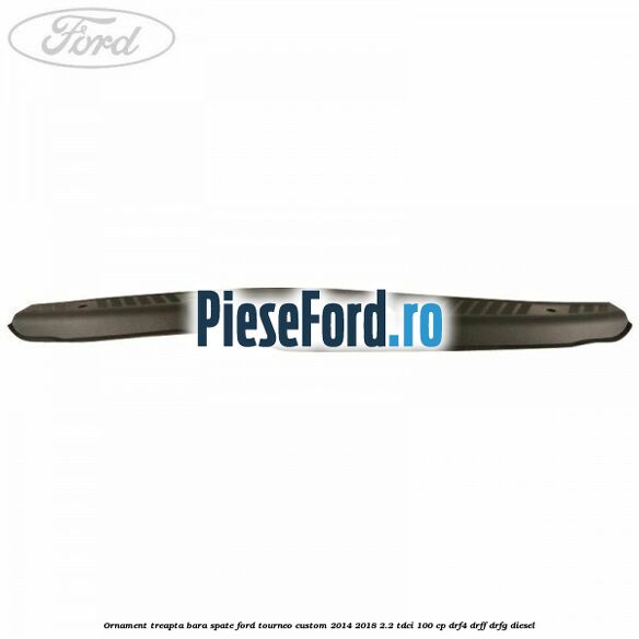 Ornament treapta bara spate Ford Tourneo Custom 2014-2018 2.2 TDCi 100 cp DRF4, DRFF, DRFG diesel